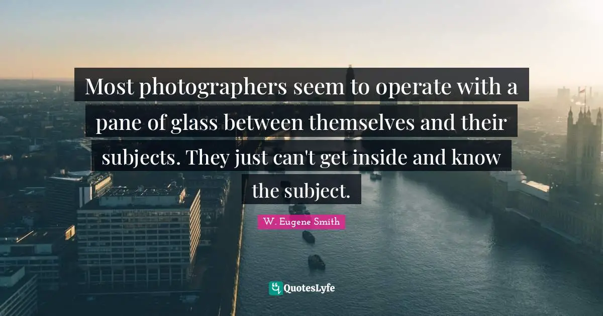 W. Eugene Smith Quotes: "Most photographers seem to operate with a pane of glass between themselves and their subjects. They just can't get inside and know the subject."