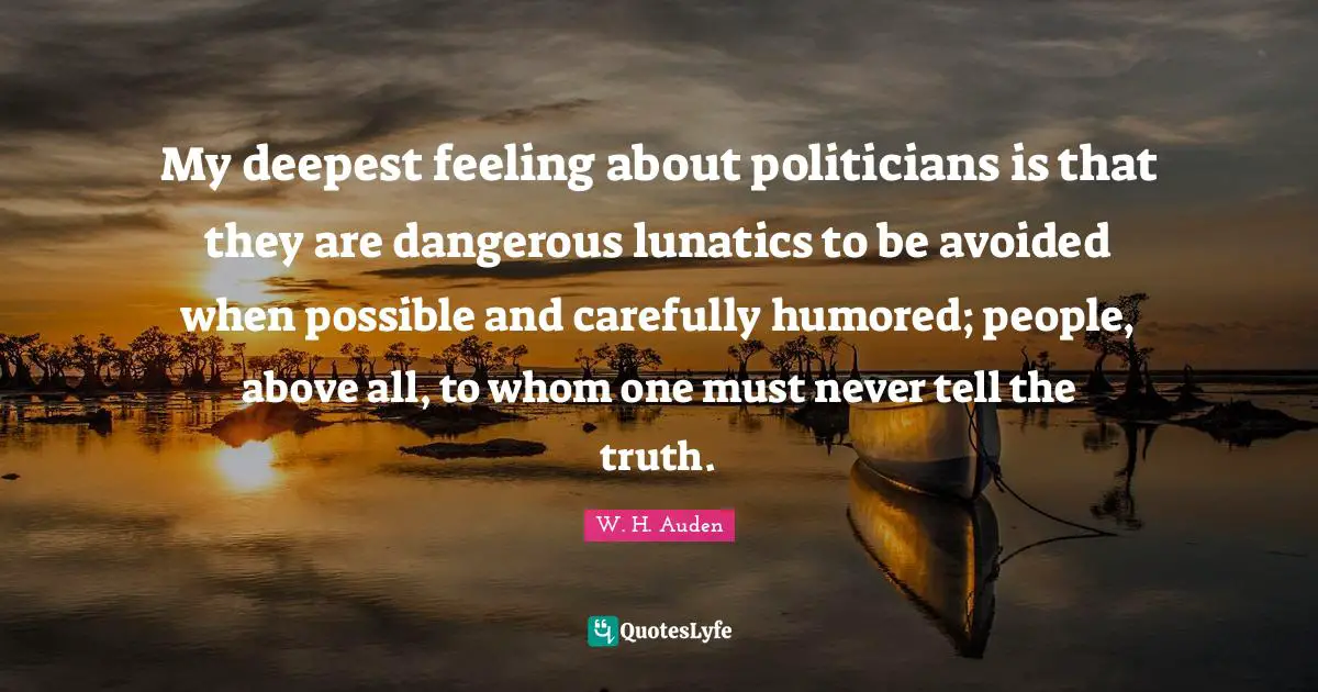 My deepest feeling about politicians is that they are dangerous lunatics to be avoided when possible and carefully humored; people, above all, to whom one must never tell the truth.