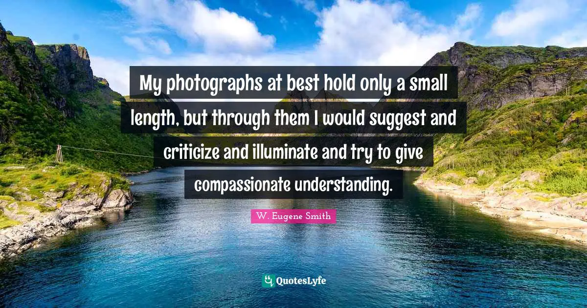 W. Eugene Smith Quotes: "My photographs at best hold only a small length, but through them I would suggest and criticize and illuminate and try to give compassionate understanding."