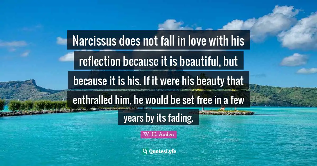 Narcissus does not fall in love with his reflection because it is beautiful, but because it is his. If it were his beauty that enthralled him, he would be set free in a few years by its fading.