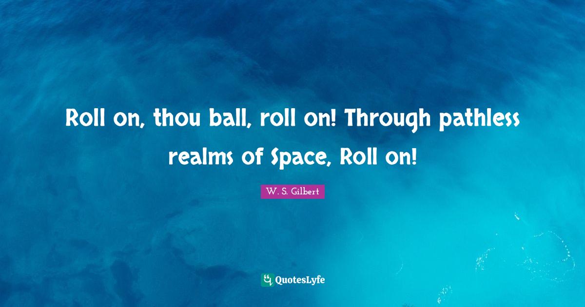 Roll on, thou ball, roll on! Through pathless realms of Space, Roll on... Quote by W. S. Gilbert