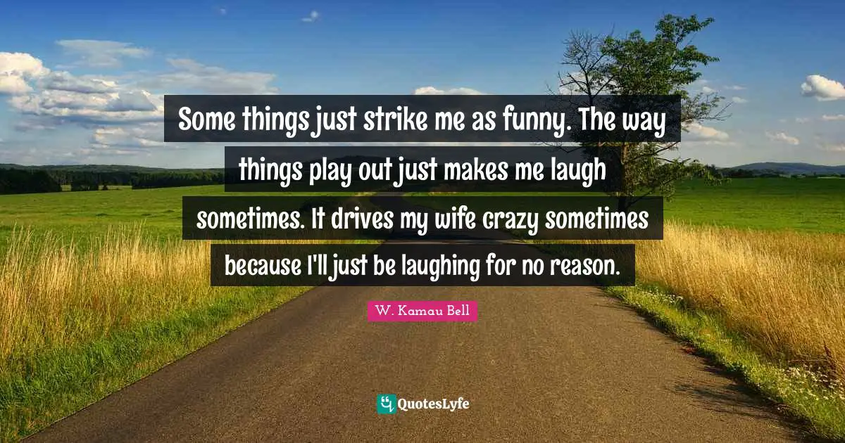 Some things just strike me as funny. The way things play out just makes me laugh sometimes. It drives my wife crazy sometimes because I'll just be laughing for no reason.