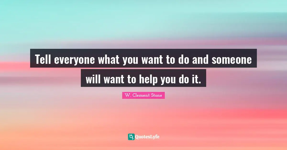 W. Clement Stone Quotes: "Tell everyone what you want to do and someone will want to help you do it."