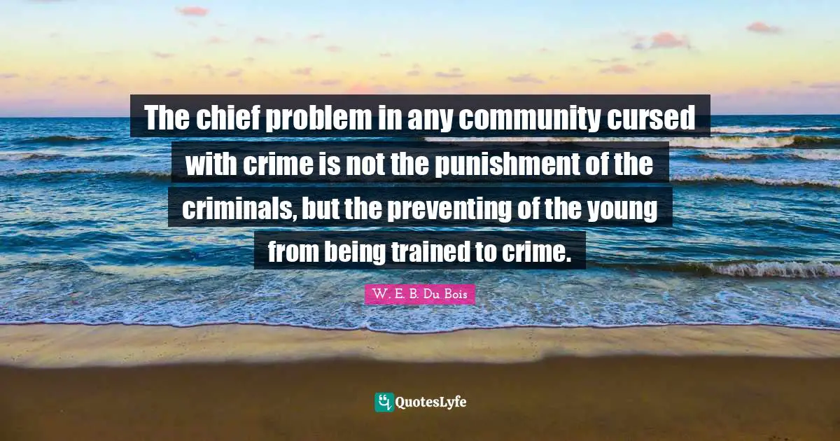 W.E.B. Du Bois Quotes: "The chief problem in any community cursed with crime is not the punishment of the criminals, but the preventing of the young from being trained to crime."