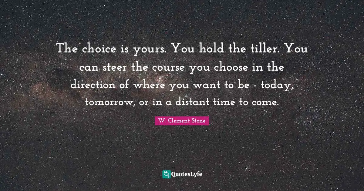 W. Clement Stone Quotes: "The choice is yours. You hold the tiller. You can steer the course you choose in the direction of where you want to be - today, tomorrow, or in a distant time to come."