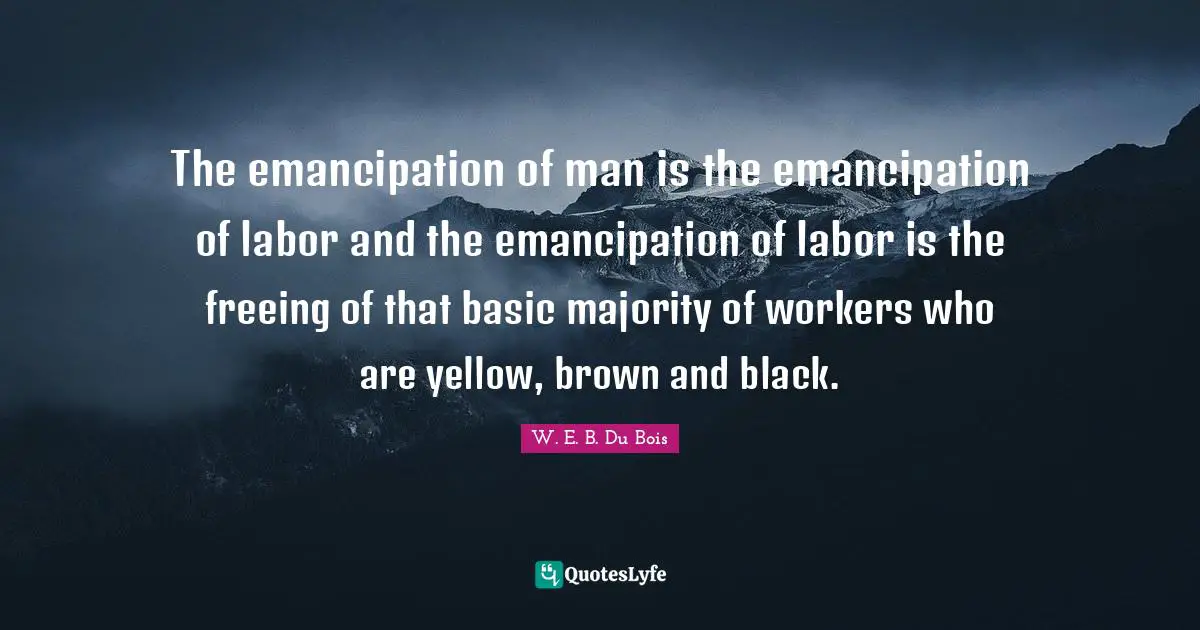 W. E. B. Du Bois Quotes: The emancipation of man is the emancipation of labor and the emancipation of labor is the freeing of that basic majority of workers who are yellow, brown and black.