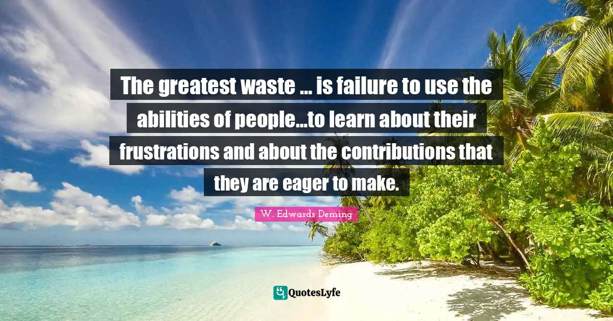 The greatest waste … is failure to use the abilities of people…to learn about their frustrations and about the contributions that they are eager to make.