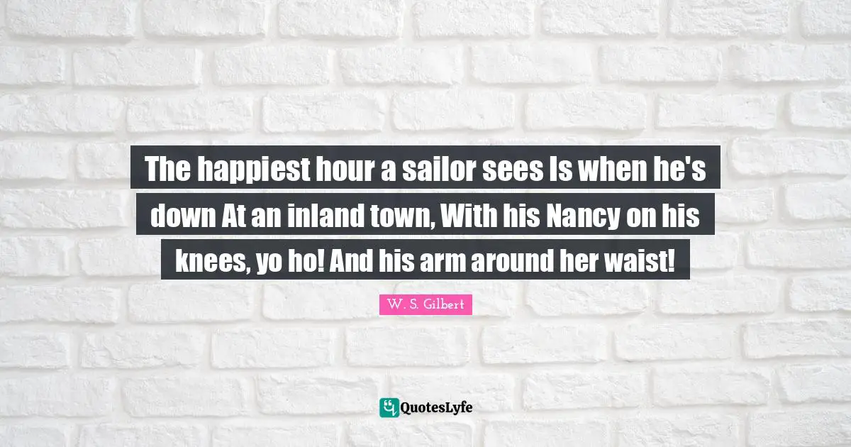 The happiest hour a sailor sees Is when he's down At an inland town, With his Nancy on his knees, yo ho! And his arm around her waist!