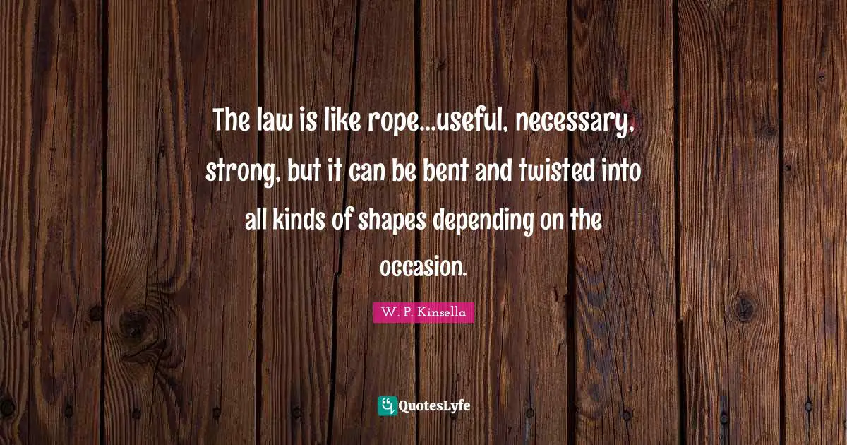 The law is like rope...useful, necessary, strong, but it can be bent and twisted into all kinds of shapes depending on the occasion.