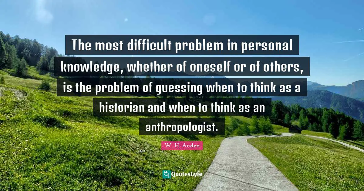 The most difficult problem in personal knowledge, whether of oneself or of others, is the problem of guessing when to think as a historian and when to think as an anthropologist.