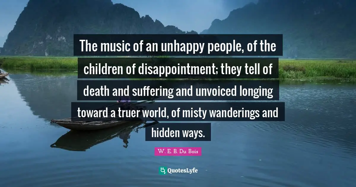 W.E.B. Du Bois Quotes: "The music of an unhappy people, of the children of disappointment; they tell of death and suffering and unvoiced longing toward a truer world, of misty wanderings and hidden ways."