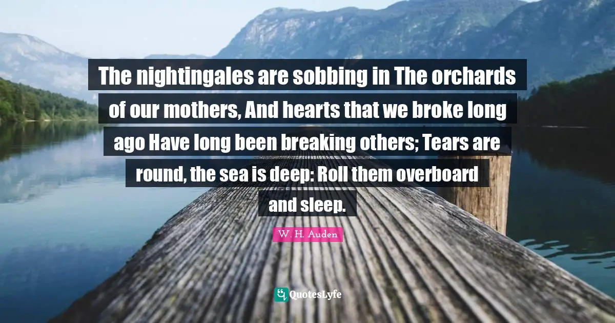 The nightingales are sobbing in The orchards of our mothers, And hearts that we broke long ago Have long been breaking others; Tears are round, the sea is deep: Roll them overboard and sleep.