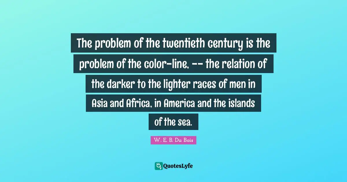 Century Quotes: "The problem of the twentieth century is the problem of the color-line, -- the relation of the darker to the lighter races of men in Asia and Africa, in America and the islands of the sea."