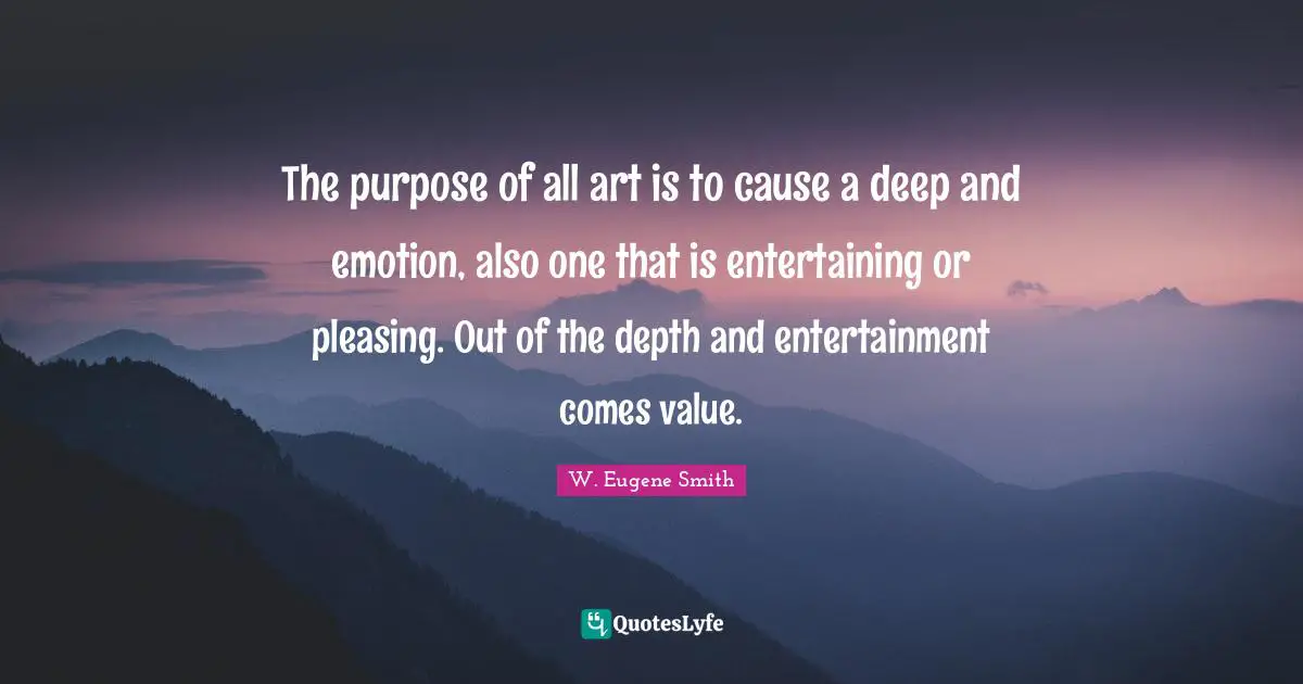 W. Eugene Smith Quotes: "The purpose of all art is to cause a deep and emotion, also one that is entertaining or pleasing. Out of the depth and entertainment comes value."
