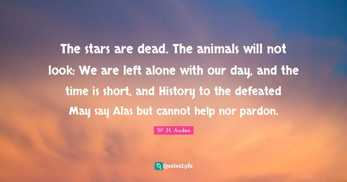 The stars are dead. The animals will not look: We are left alone with our day, and the time is short, and History to the defeated May say Alas but cannot help nor pardon.