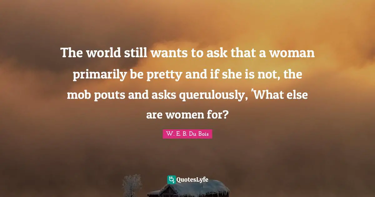 The world still wants to ask that a woman primarily be pretty and if she is not, the mob pouts and asks querulously, 'What else are women for?