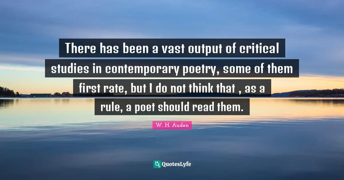 There has been a vast output of critical studies in contemporary poetry, some of them first rate, but I do not think that , as a rule, a poet should read them.