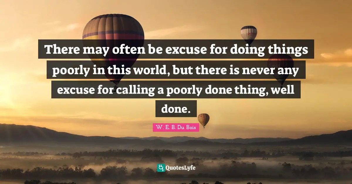W.E.B. Du Bois Quotes: "There may often be excuse for doing things poorly in this world, but there is never any excuse for calling a poorly done thing, well done."