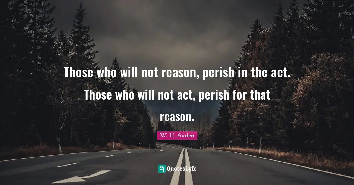 Those who will not reason, perish in the act. Those who will not act, perish for that reason.