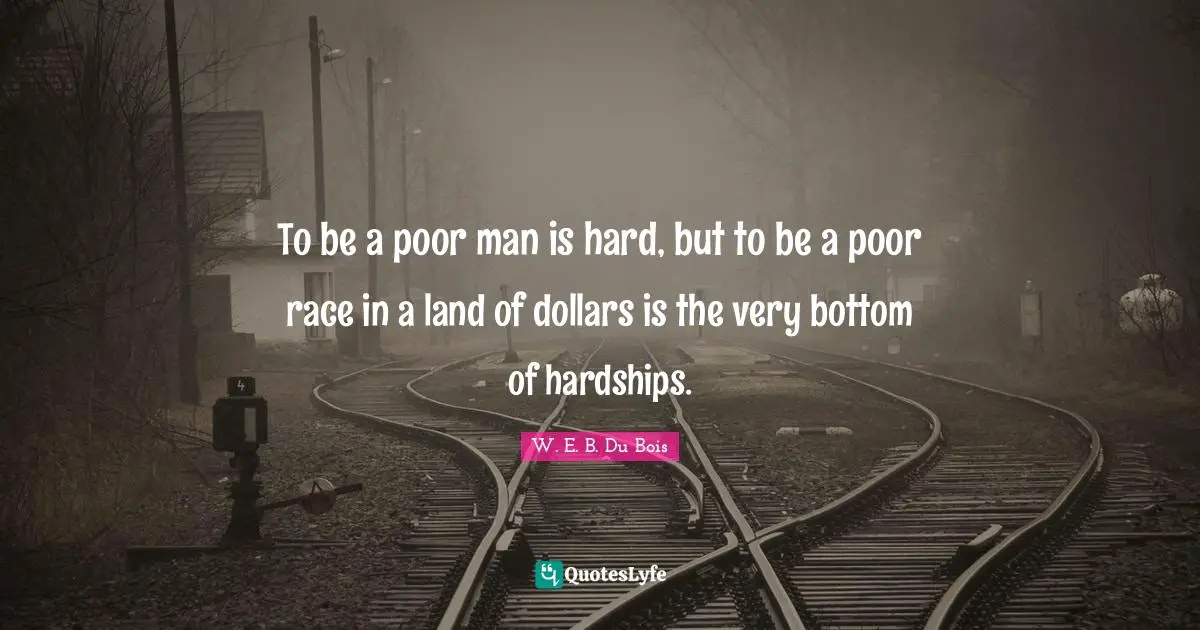 W. E. B. Du Bois Quotes: To be a poor man is hard, but to be a poor race in a land of dollars is the very bottom of hardships.