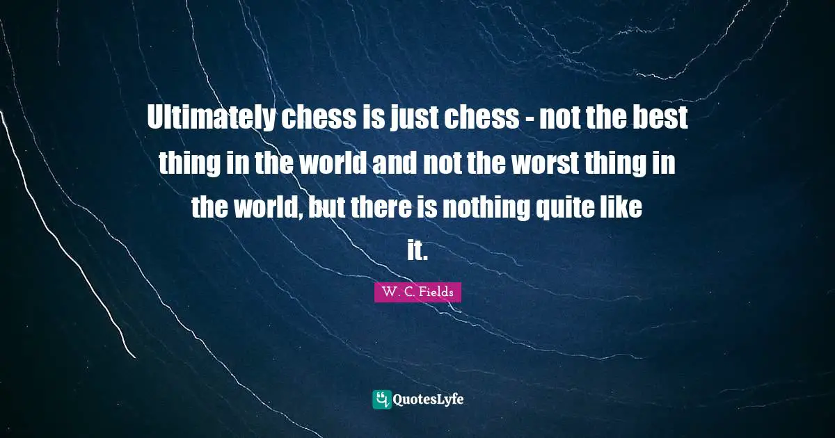 Ultimately chess is just chess - not the best thing in the world and not the worst thing in the world, but there is nothing quite like it.
