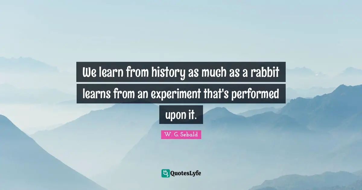 We learn from history as much as a rabbit learns from an experiment that's performed upon it.