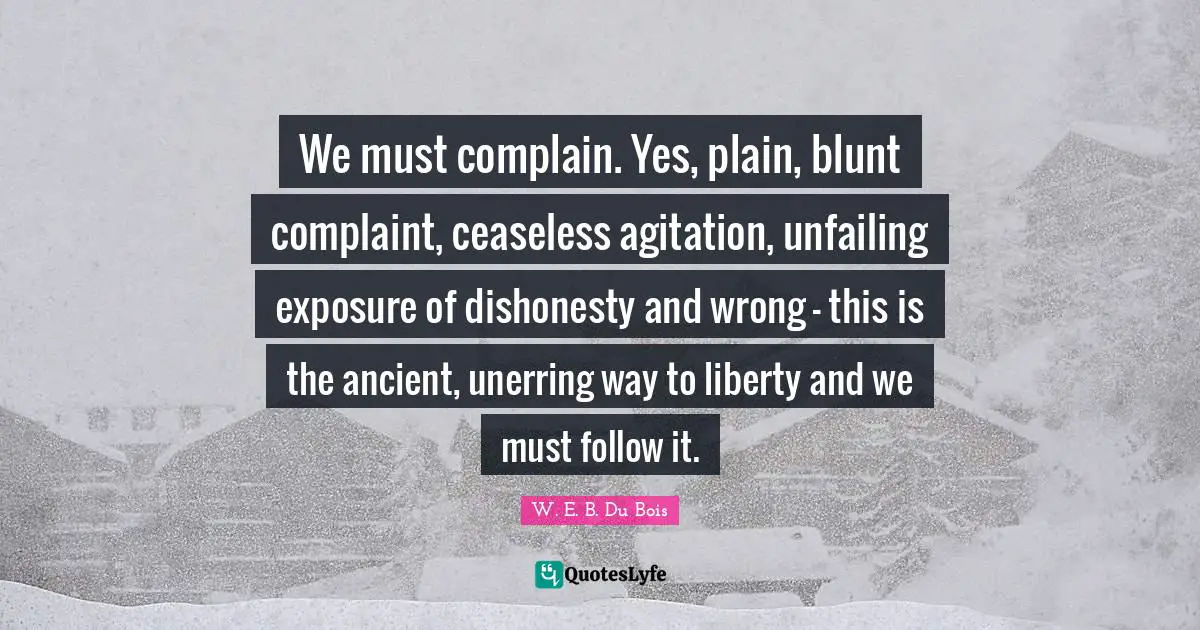 W.E.B. Du Bois Quotes: "We must complain. Yes, plain, blunt complaint, ceaseless agitation, unfailing exposure of dishonesty and wrong - this is the ancient, unerring way to liberty and we must follow it."