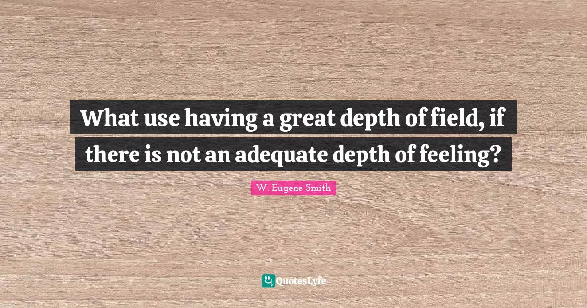 W. Eugene Smith Quotes: "What use having a great depth of field, if there is not an adequate depth of feeling?"