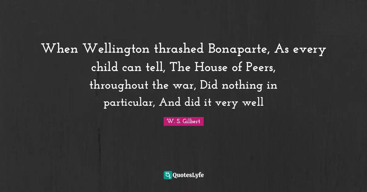 When Wellington thrashed Bonaparte, As every child can tell, The House of Peers, throughout the war, Did nothing in particular, And did it very well