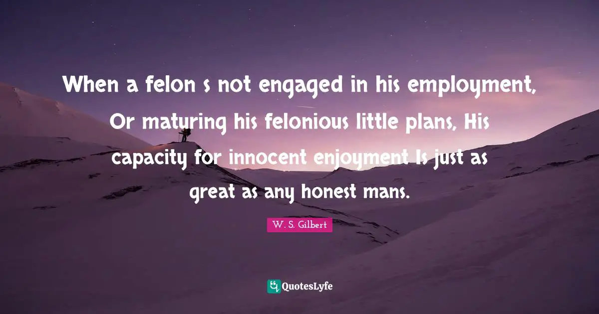 When a felon s not engaged in his employment, Or maturing his felonious little plans, His capacity for innocent enjoyment Is just as great as any honest mans.