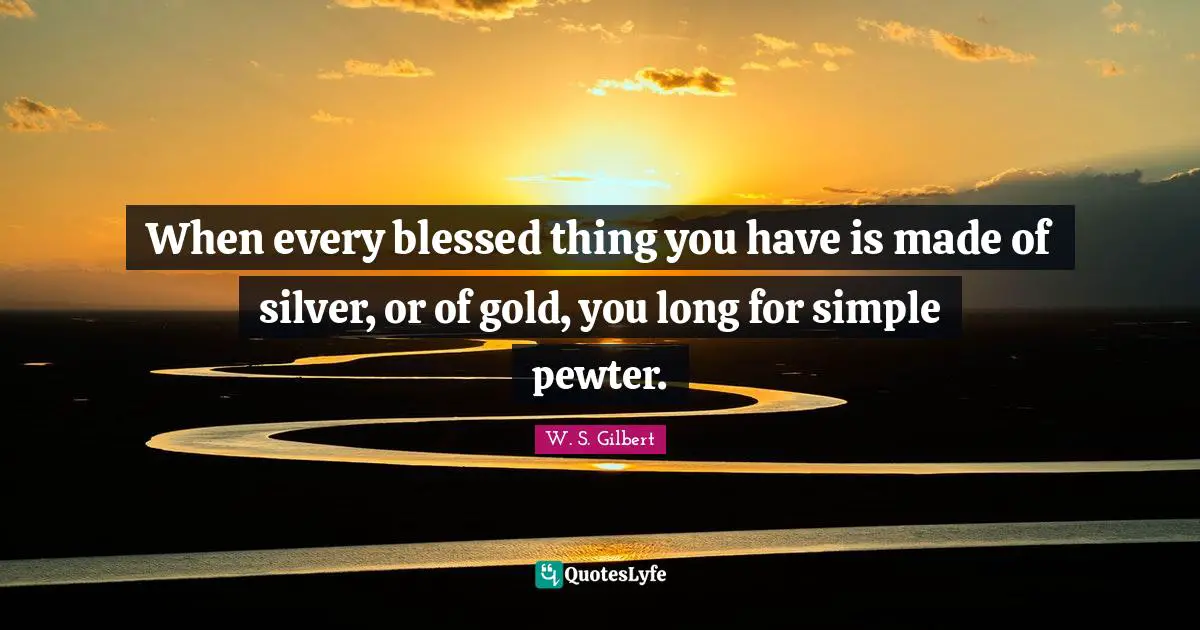 When every blessed thing you have is made of silver, or of gold, you long for simple pewter.