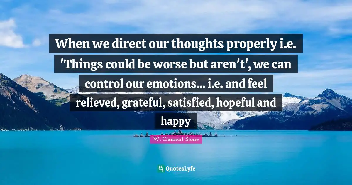 Our Thoughts Quotes: "When we direct our thoughts properly i.e. 'Things could be worse but aren't', we can control our emotions... i.e. and feel relieved, grateful, satisfied, hopeful and happy"