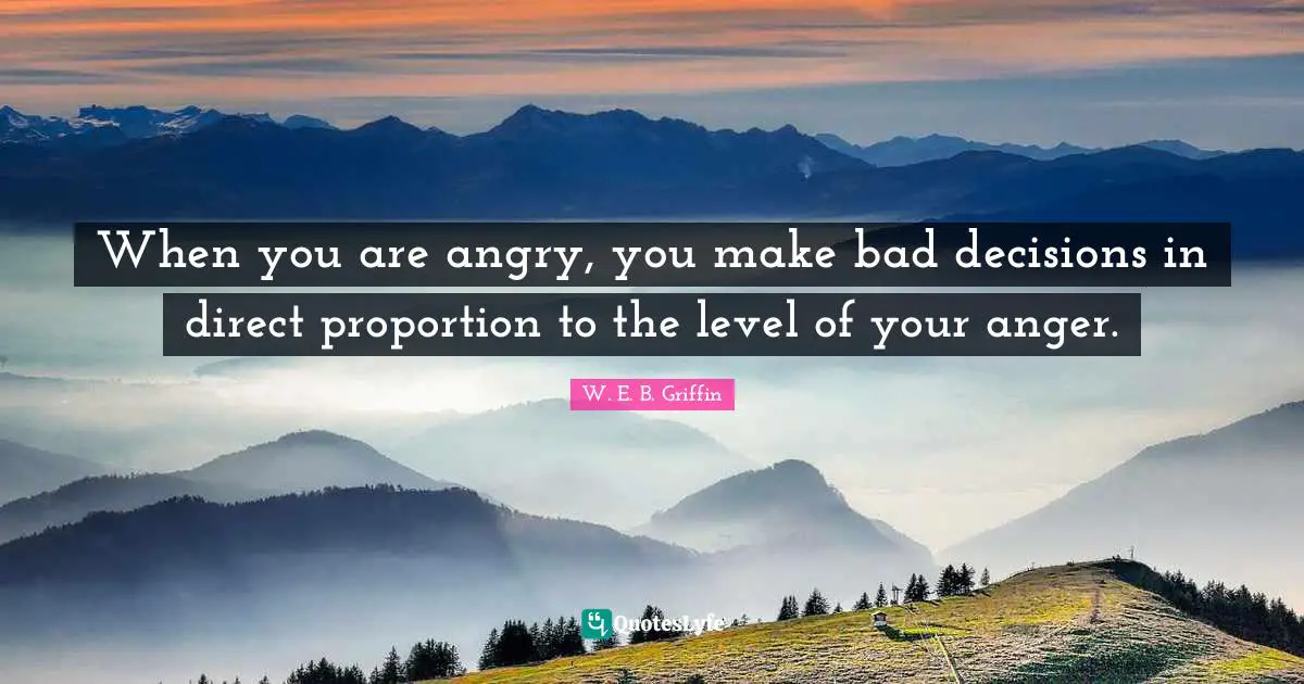 When you are angry, you make bad decisions in direct proportion to the level of your anger.