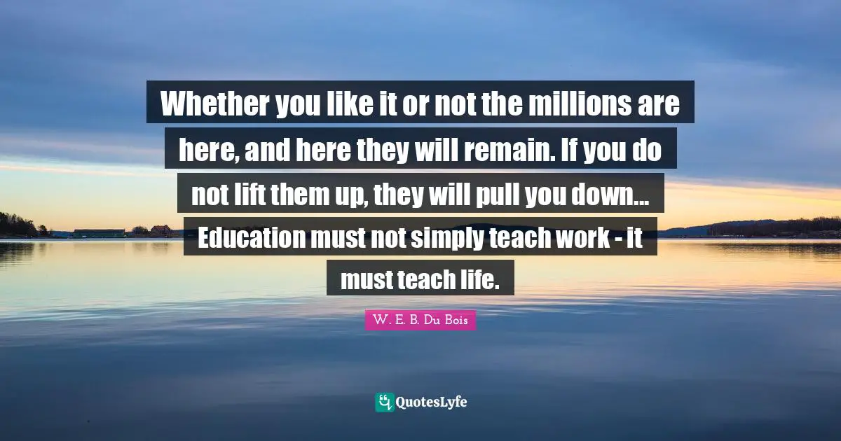 W.E.B. Du Bois Quotes: "Whether you like it or not the millions are here, and here they will remain. If you do not lift them up, they will pull you down... Education must not simply teach work - it must teach life."