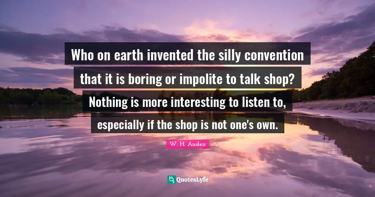 Who on earth invented the silly convention that it is boring or impolite to talk shop? Nothing is more interesting to listen to, especially if the shop is not one's own.
