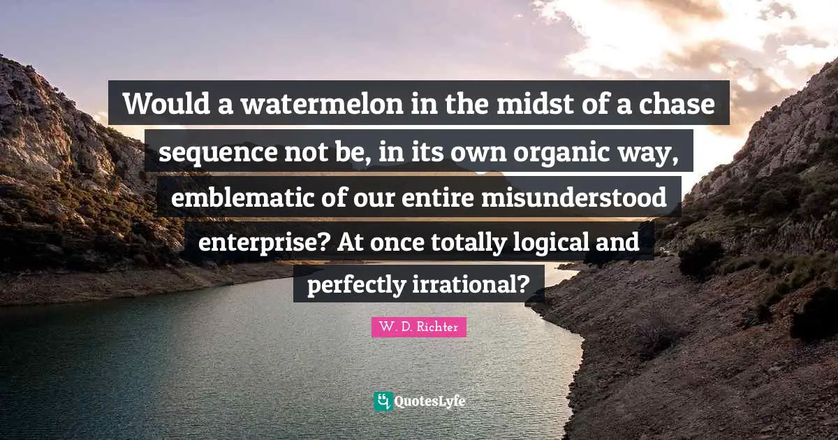 Would a watermelon in the midst of a chase sequence not be, in its own organic way, emblematic of our entire misunderstood enterprise? At once totally logical and perfectly irrational?