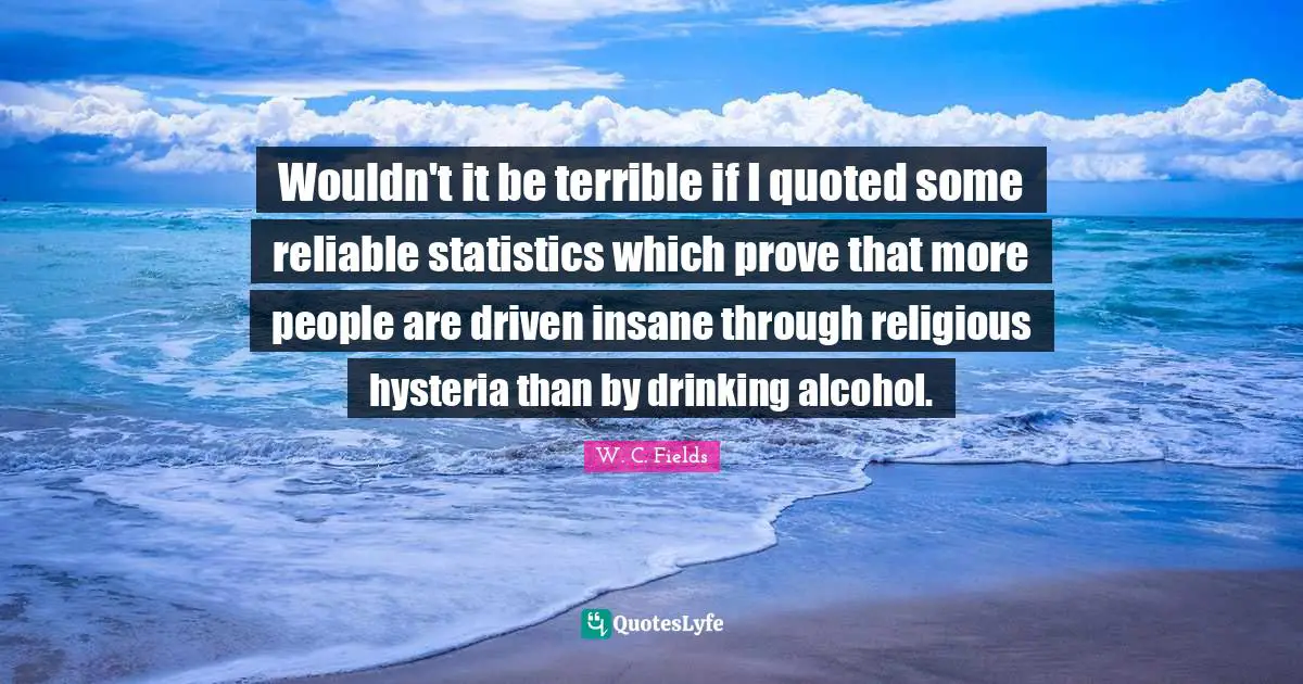 Wouldn't it be terrible if I quoted some reliable statistics which prove that more people are driven insane through religious hysteria than by drinking alcohol.