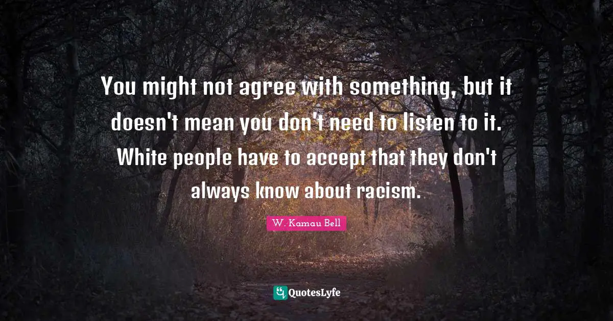 You might not agree with something, but it doesn't mean you don't need to listen to it. White people have to accept that they don't always know about racism.