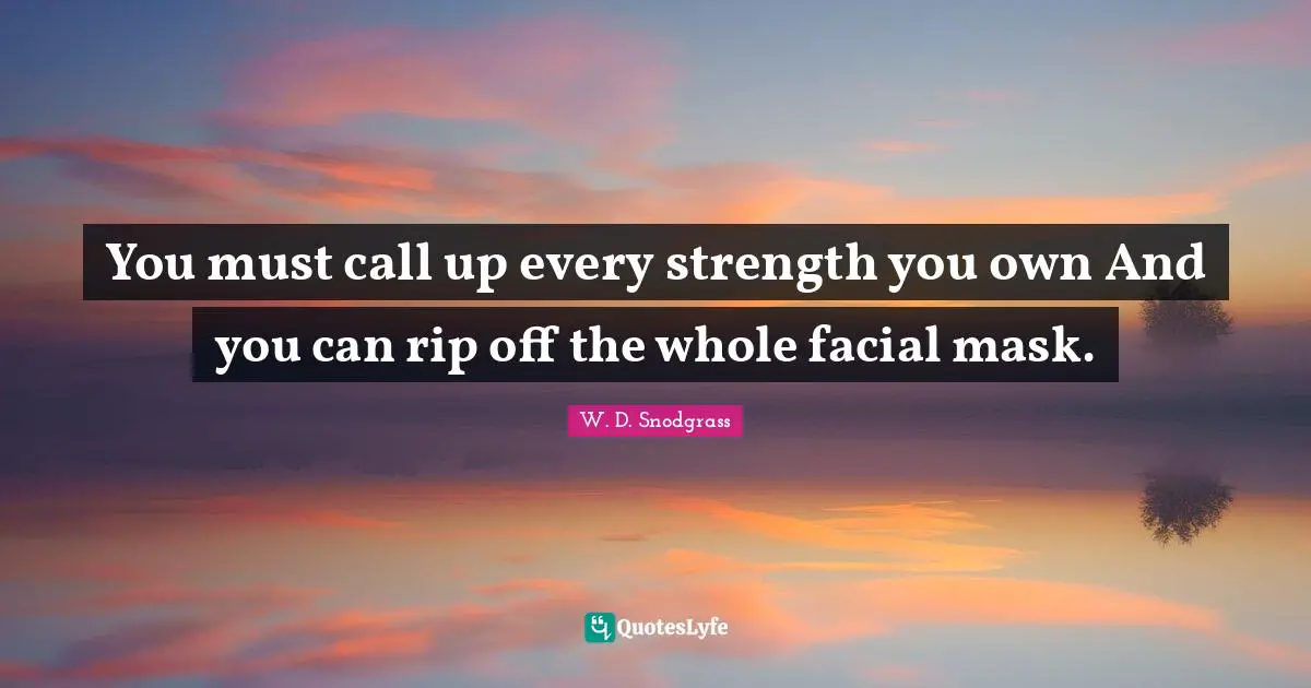You must call up every strength you own And you can rip off the whole facial mask.