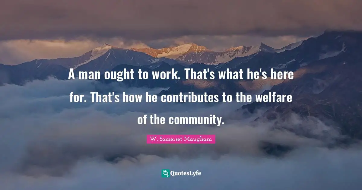 A man ought to work. That's what he's here for. That's how he contributes to the welfare of the community.