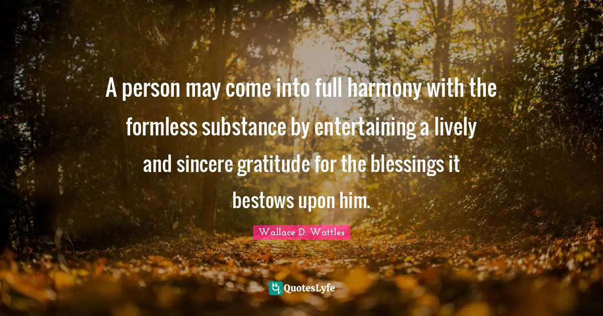 A person may come into full harmony with the formless substance by entertaining a lively and sincere gratitude for the blessings it bestows upon him.