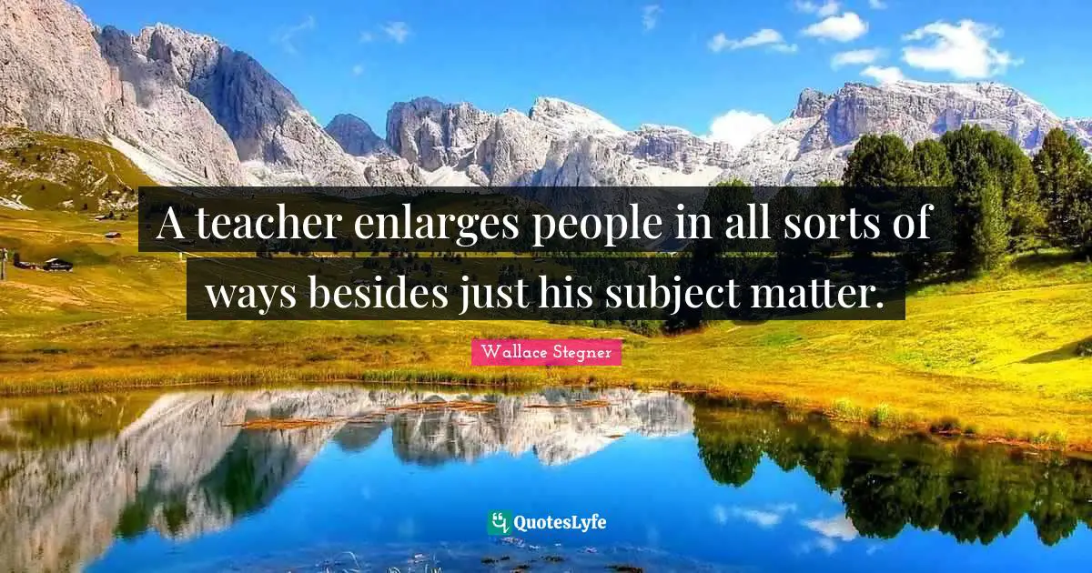 A teacher enlarges people in all sorts of ways besides just his subject matter.