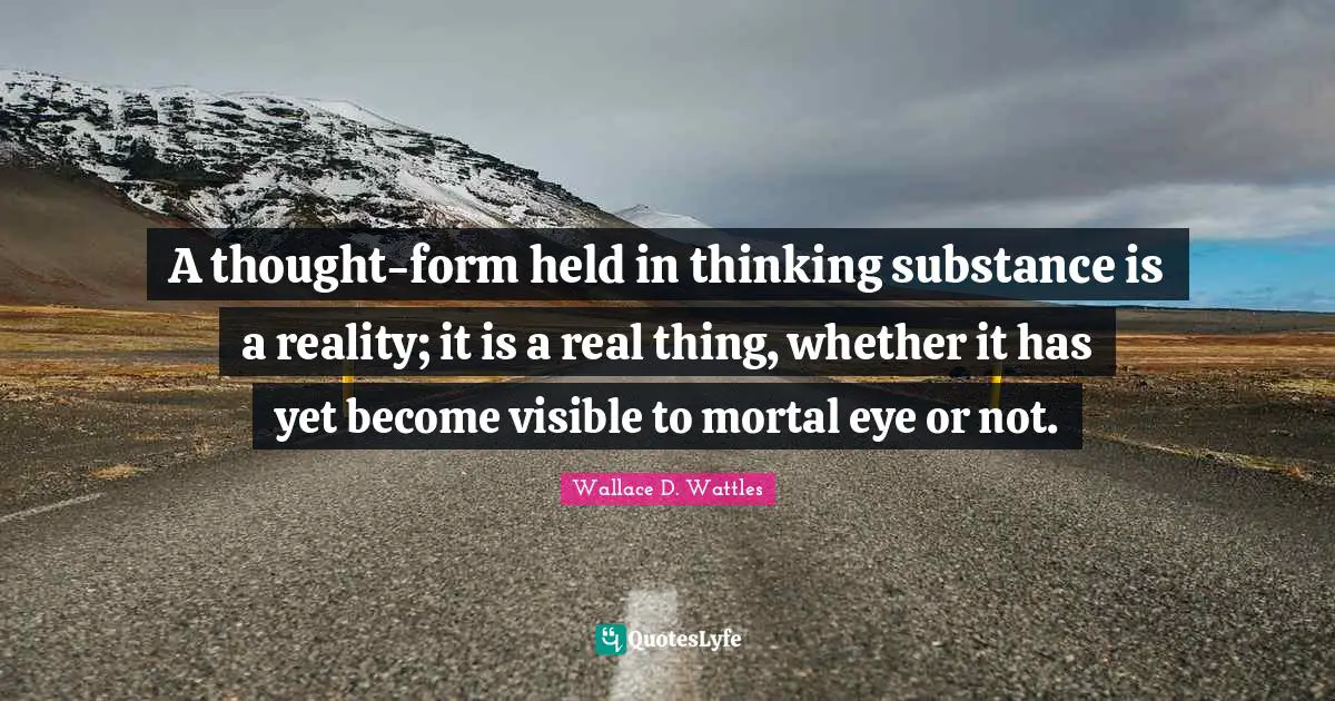 A thought-form held in thinking substance is a reality; it is a real thing, whether it has yet become visible to mortal eye or not.