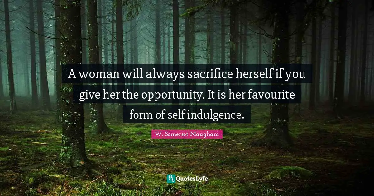 A woman will always sacrifice herself if you give her the opportunity. It is her favourite form of self indulgence.