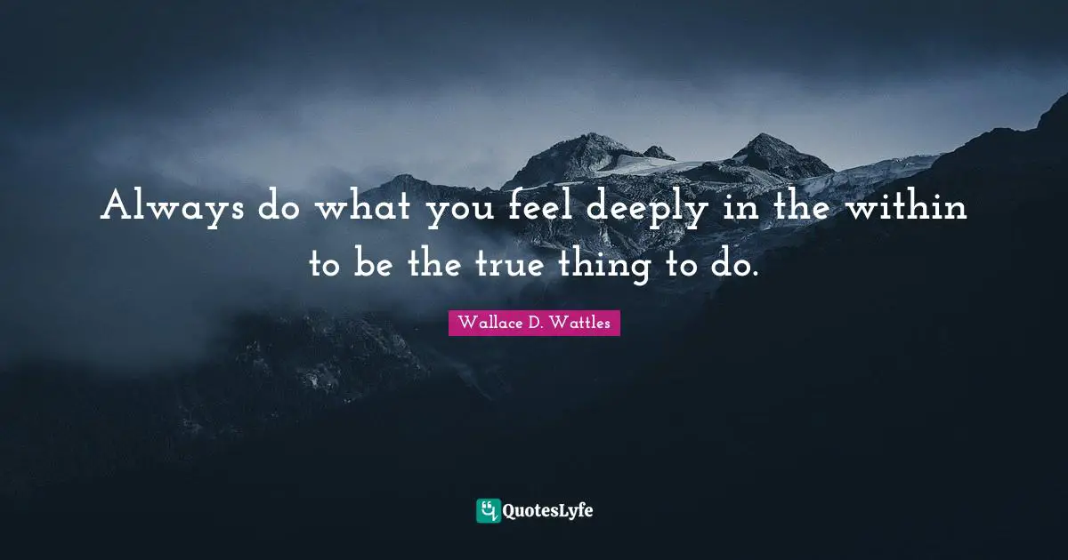 Always do what you feel deeply in the within to be the true thing to do.