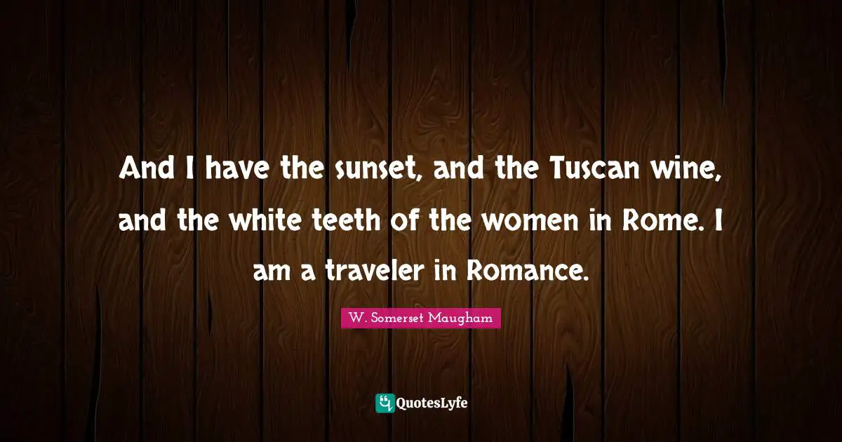 And I have the sunset, and the Tuscan wine, and the white teeth of the women in Rome. I am a traveler in Romance.