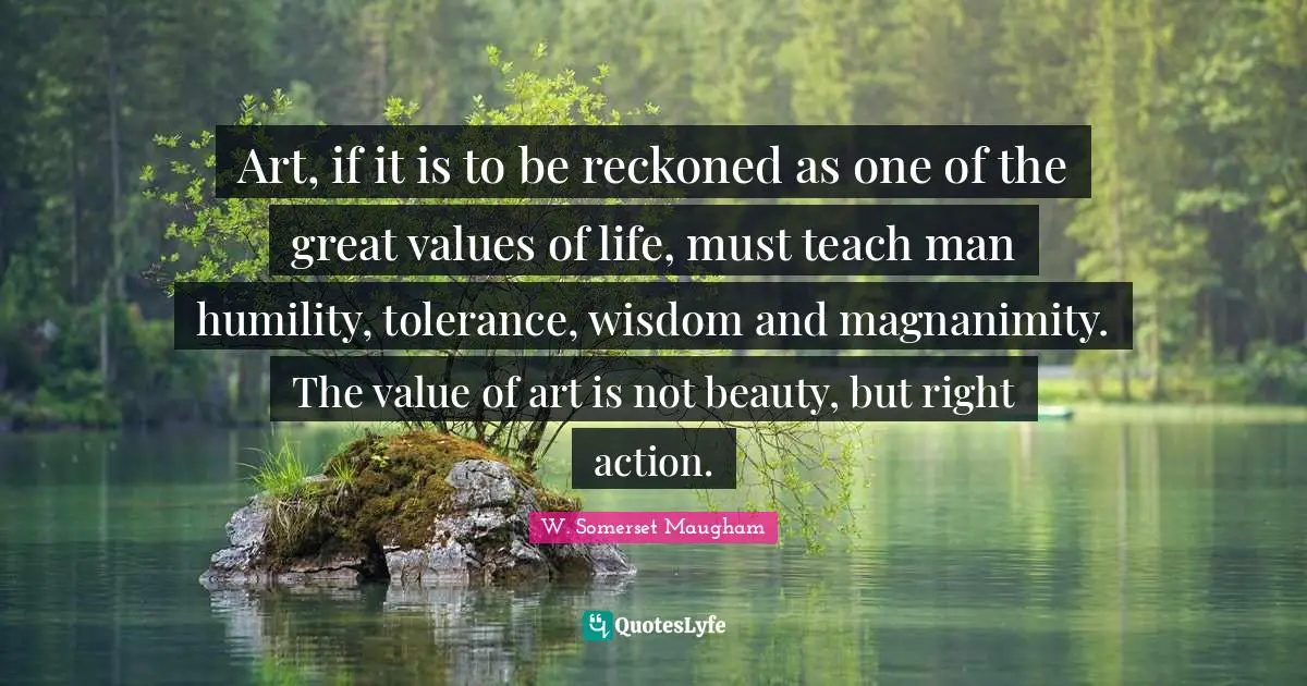 Magnanimity Quotes: "Art, if it is to be reckoned as one of the great values of life, must teach man humility, tolerance, wisdom and magnanimity. The value of art is not beauty, but right action."