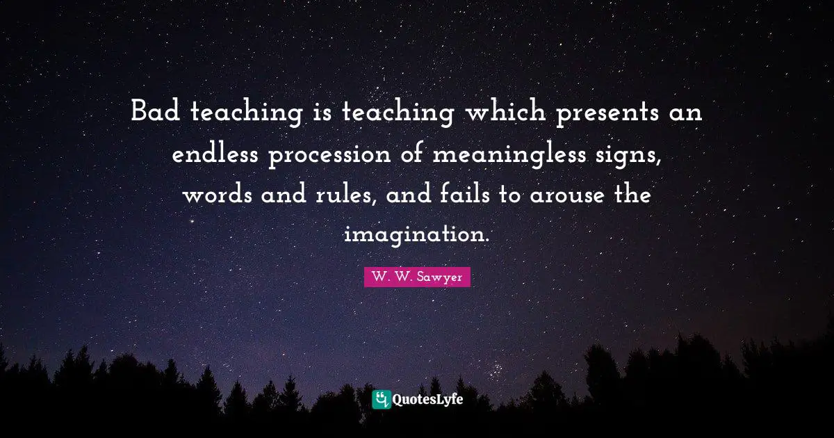Bad teaching is teaching which presents an endless procession of meaningless signs, words and rules, and fails to arouse the imagination.