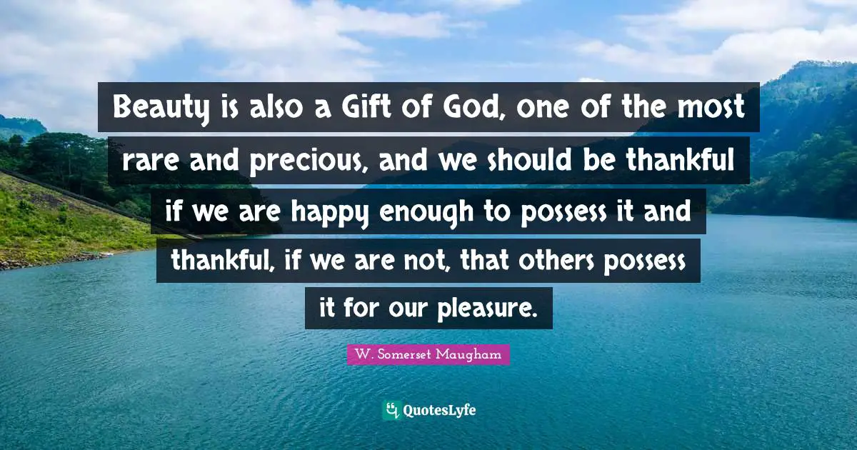 Beauty is also a Gift of God, one of the most rare and precious, and we should be thankful if we are happy enough to possess it and thankful, if we are not, that others possess it for our pleasure.