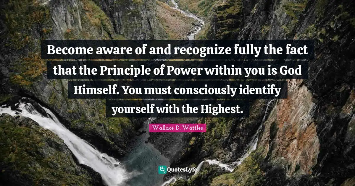 Become aware of and recognize fully the fact that the Principle of Power within you is God Himself. You must consciously identify yourself with the Highest.